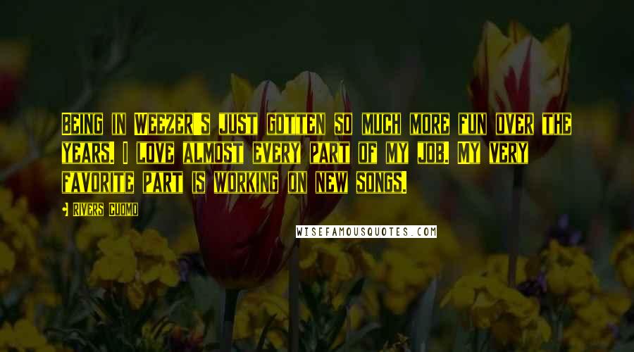 Rivers Cuomo Quotes: Being in Weezer's just gotten so much more fun over the years. I love almost every part of my job. My very favorite part is working on new songs.