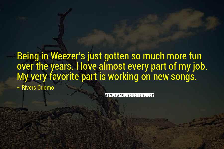 Rivers Cuomo Quotes: Being in Weezer's just gotten so much more fun over the years. I love almost every part of my job. My very favorite part is working on new songs.