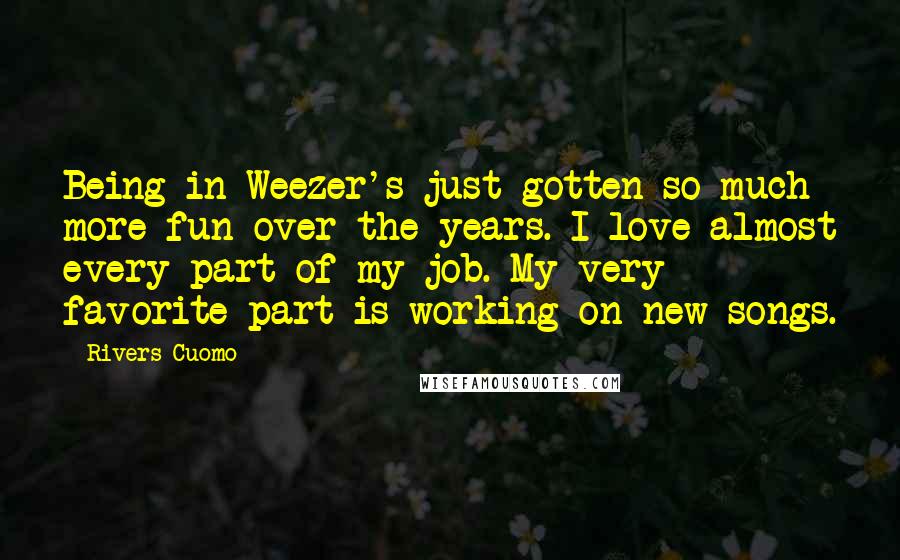 Rivers Cuomo Quotes: Being in Weezer's just gotten so much more fun over the years. I love almost every part of my job. My very favorite part is working on new songs.