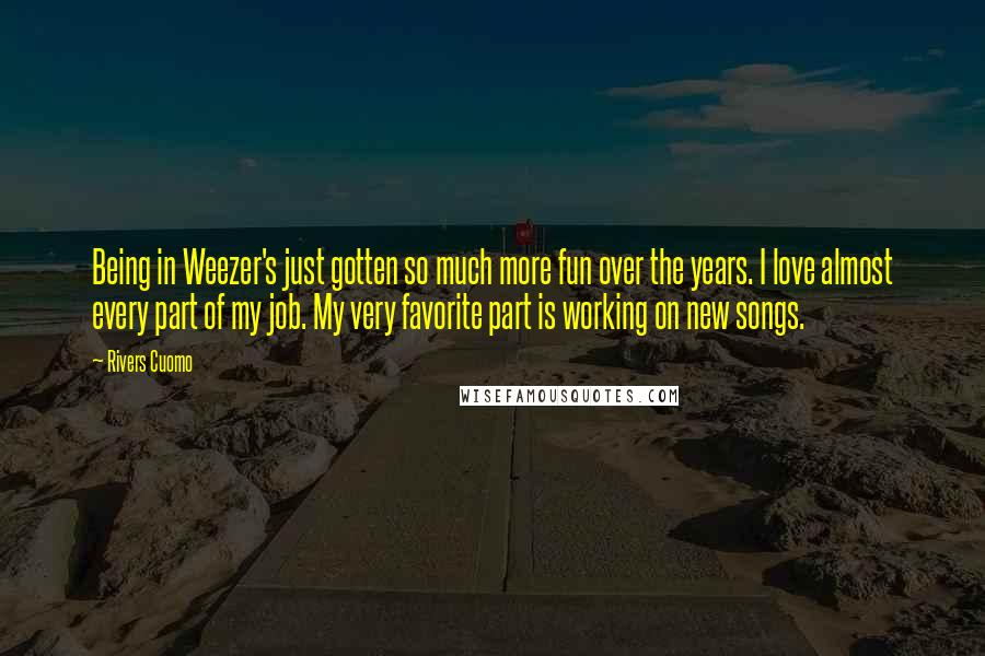 Rivers Cuomo Quotes: Being in Weezer's just gotten so much more fun over the years. I love almost every part of my job. My very favorite part is working on new songs.