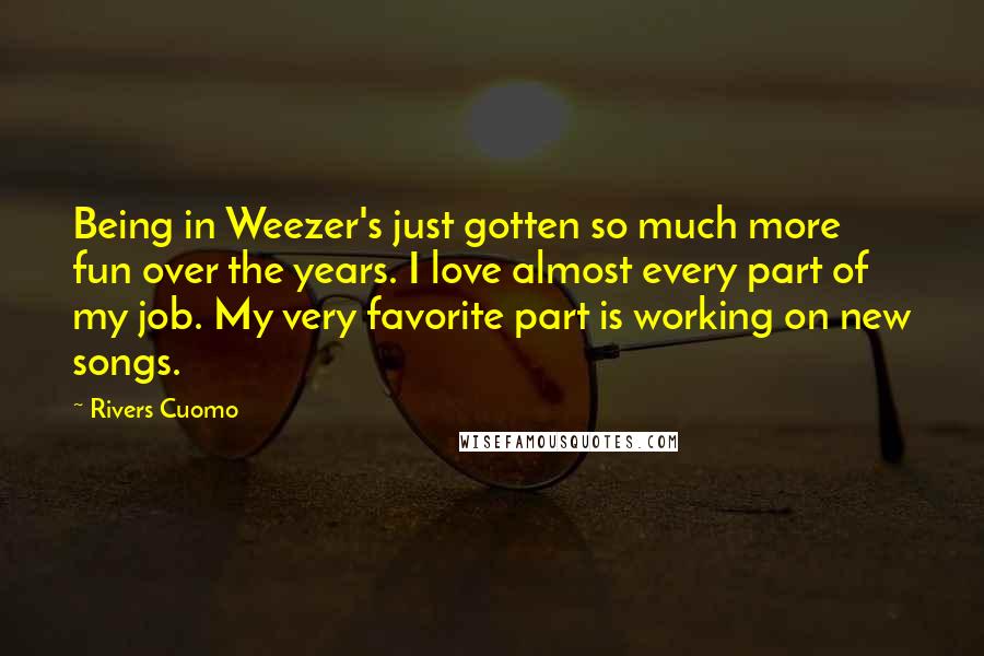 Rivers Cuomo Quotes: Being in Weezer's just gotten so much more fun over the years. I love almost every part of my job. My very favorite part is working on new songs.