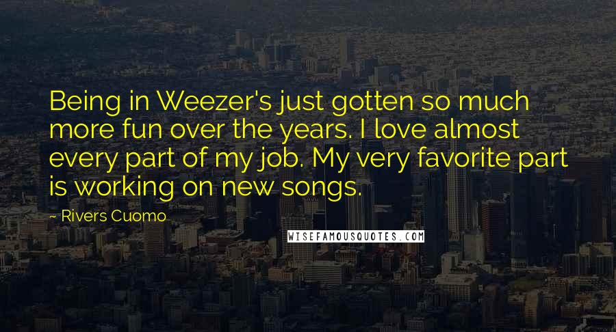 Rivers Cuomo Quotes: Being in Weezer's just gotten so much more fun over the years. I love almost every part of my job. My very favorite part is working on new songs.