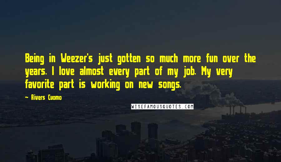 Rivers Cuomo Quotes: Being in Weezer's just gotten so much more fun over the years. I love almost every part of my job. My very favorite part is working on new songs.