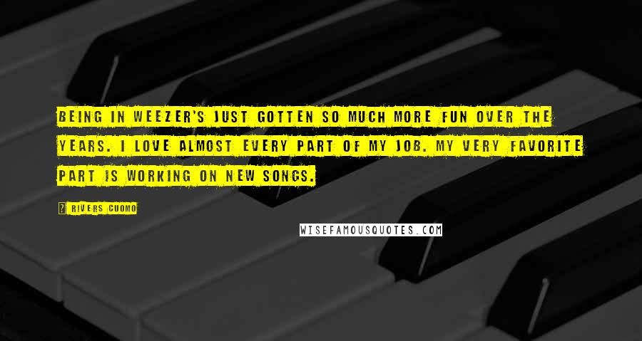 Rivers Cuomo Quotes: Being in Weezer's just gotten so much more fun over the years. I love almost every part of my job. My very favorite part is working on new songs.