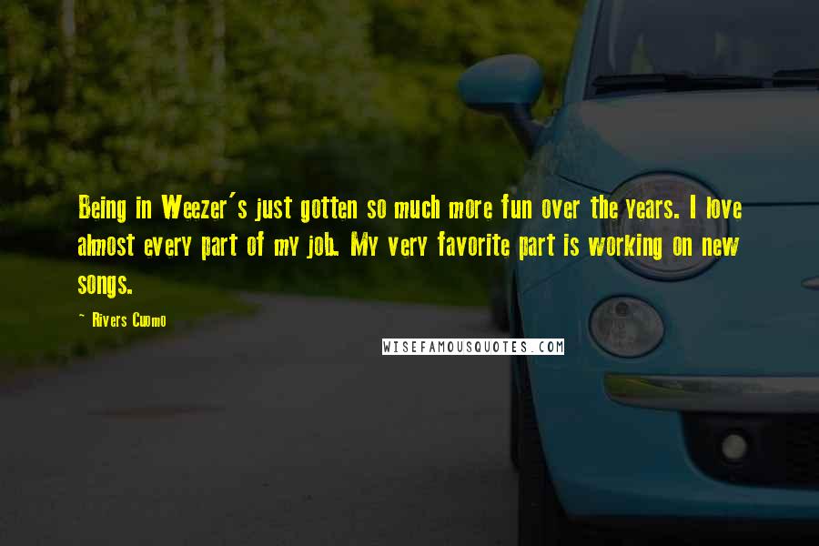 Rivers Cuomo Quotes: Being in Weezer's just gotten so much more fun over the years. I love almost every part of my job. My very favorite part is working on new songs.