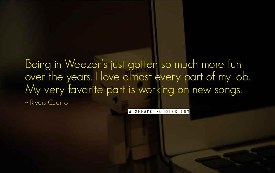 Rivers Cuomo Quotes: Being in Weezer's just gotten so much more fun over the years. I love almost every part of my job. My very favorite part is working on new songs.