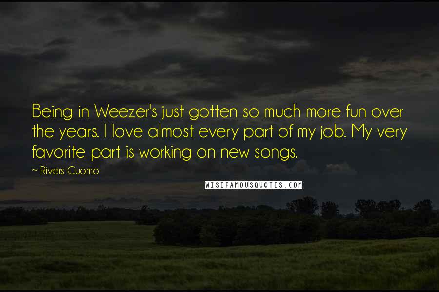 Rivers Cuomo Quotes: Being in Weezer's just gotten so much more fun over the years. I love almost every part of my job. My very favorite part is working on new songs.