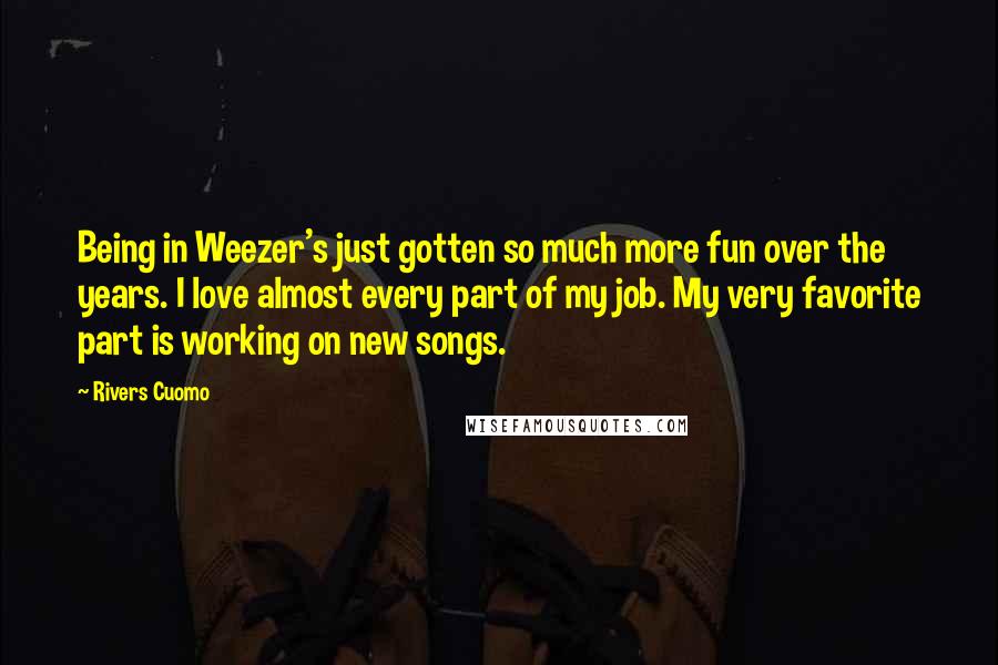 Rivers Cuomo Quotes: Being in Weezer's just gotten so much more fun over the years. I love almost every part of my job. My very favorite part is working on new songs.