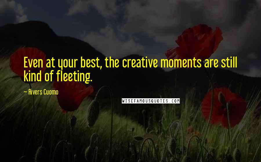 Rivers Cuomo Quotes: Even at your best, the creative moments are still kind of fleeting.