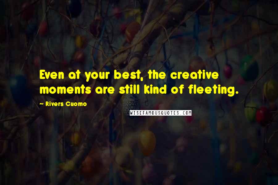 Rivers Cuomo Quotes: Even at your best, the creative moments are still kind of fleeting.