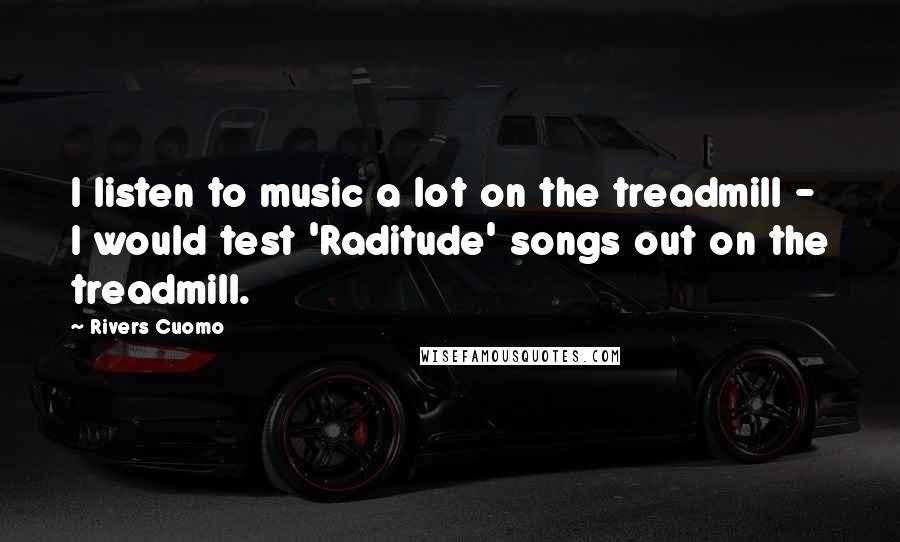 Rivers Cuomo Quotes: I listen to music a lot on the treadmill - I would test 'Raditude' songs out on the treadmill.