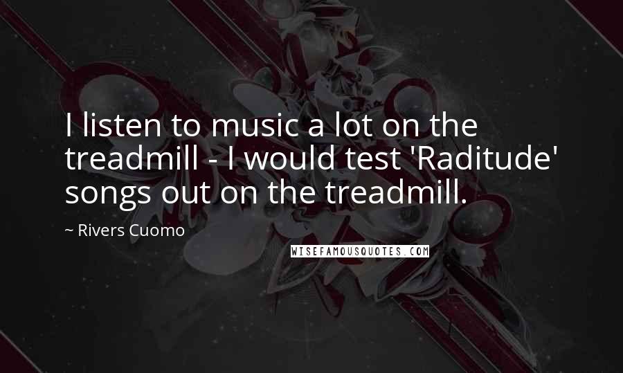 Rivers Cuomo Quotes: I listen to music a lot on the treadmill - I would test 'Raditude' songs out on the treadmill.