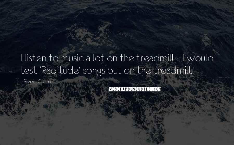 Rivers Cuomo Quotes: I listen to music a lot on the treadmill - I would test 'Raditude' songs out on the treadmill.