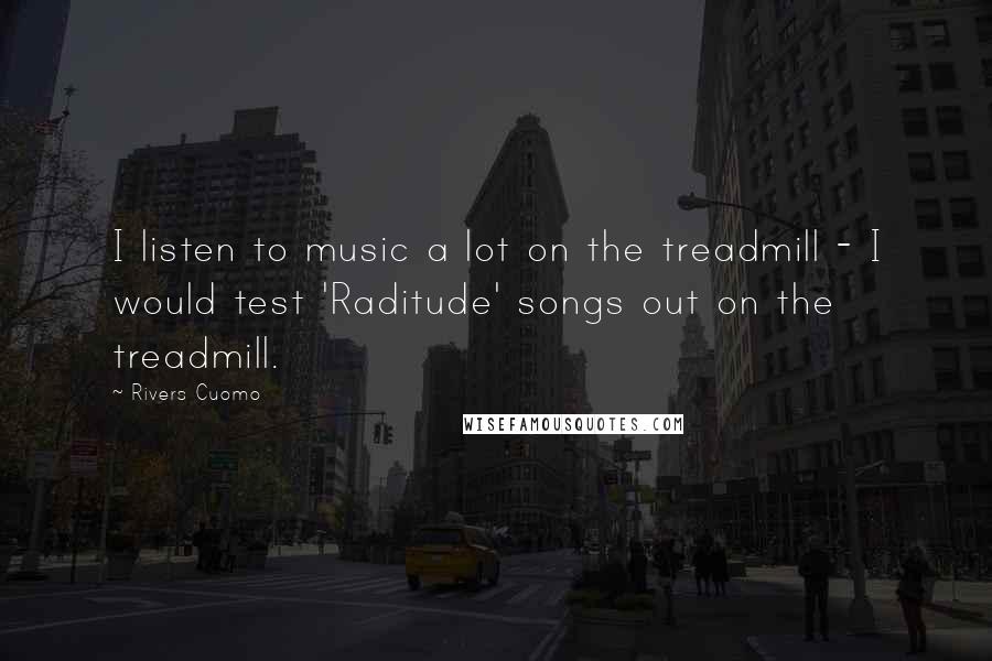 Rivers Cuomo Quotes: I listen to music a lot on the treadmill - I would test 'Raditude' songs out on the treadmill.