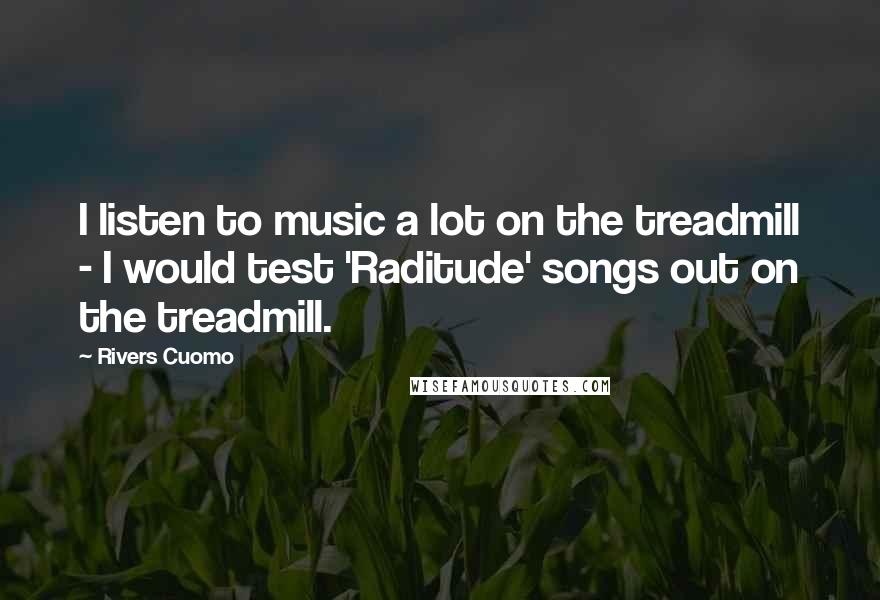 Rivers Cuomo Quotes: I listen to music a lot on the treadmill - I would test 'Raditude' songs out on the treadmill.