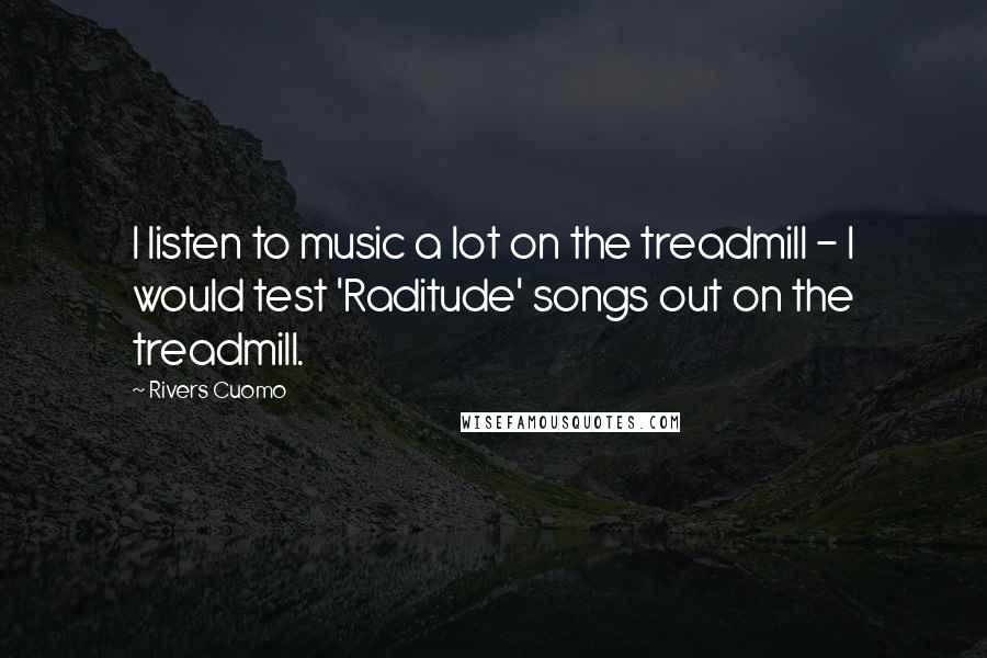 Rivers Cuomo Quotes: I listen to music a lot on the treadmill - I would test 'Raditude' songs out on the treadmill.