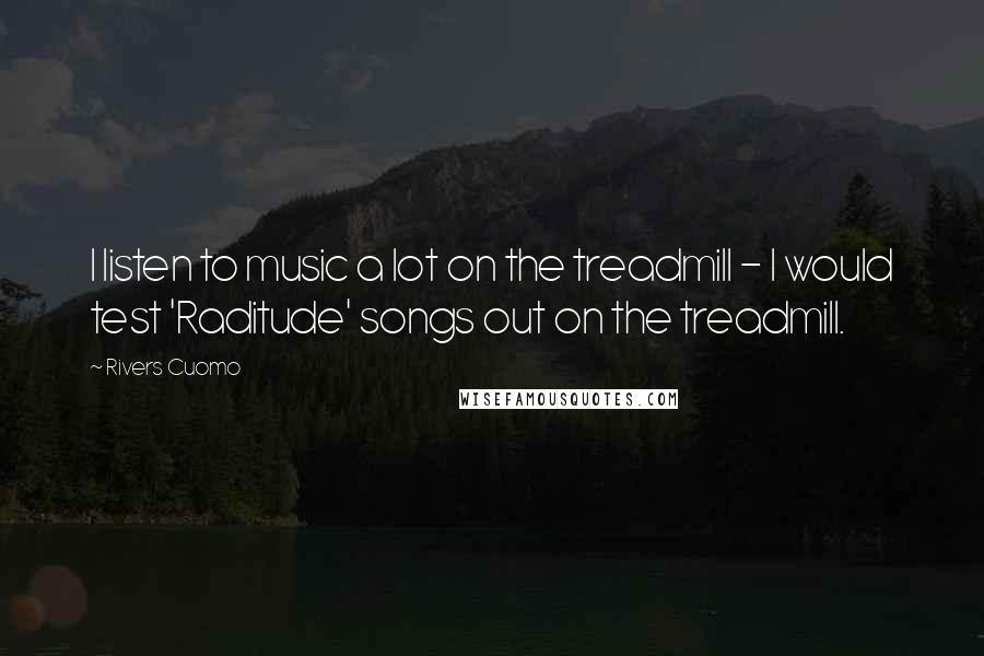 Rivers Cuomo Quotes: I listen to music a lot on the treadmill - I would test 'Raditude' songs out on the treadmill.