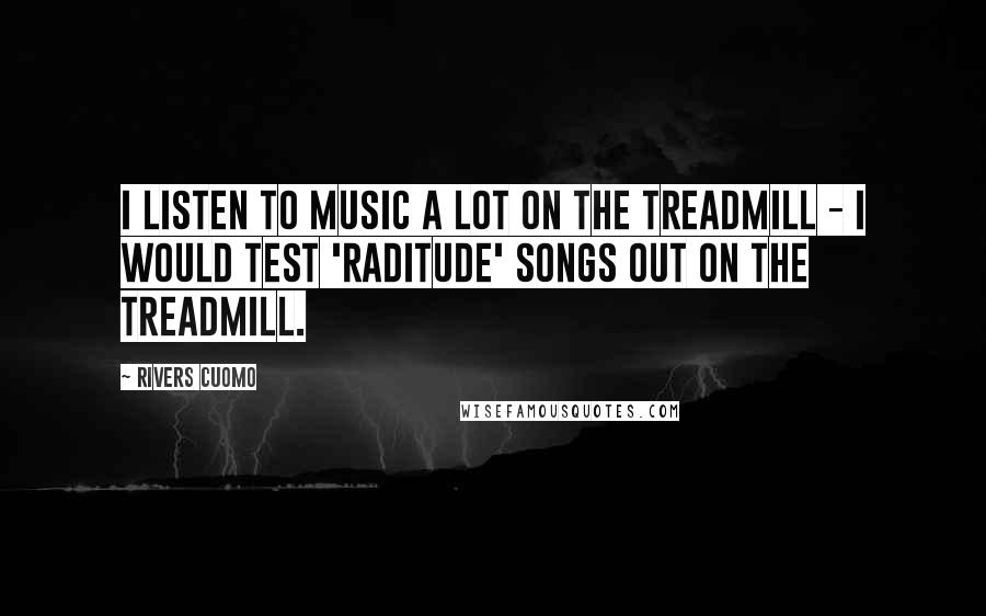 Rivers Cuomo Quotes: I listen to music a lot on the treadmill - I would test 'Raditude' songs out on the treadmill.