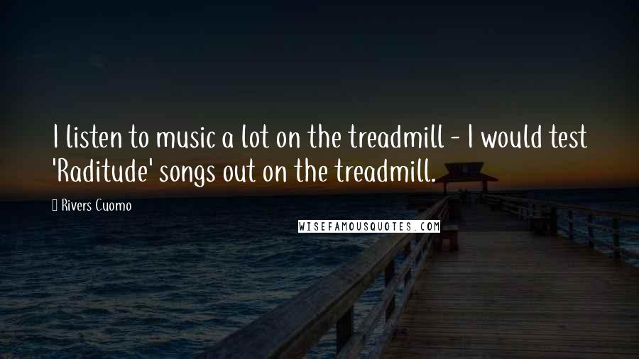 Rivers Cuomo Quotes: I listen to music a lot on the treadmill - I would test 'Raditude' songs out on the treadmill.