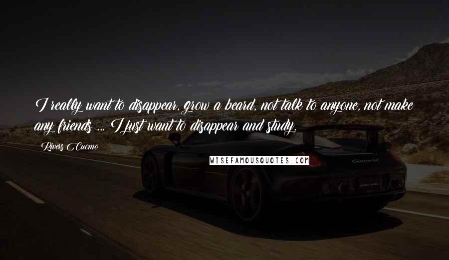Rivers Cuomo Quotes: I really want to disappear, grow a beard, not talk to anyone, not make any friends ... I just want to disappear and study.