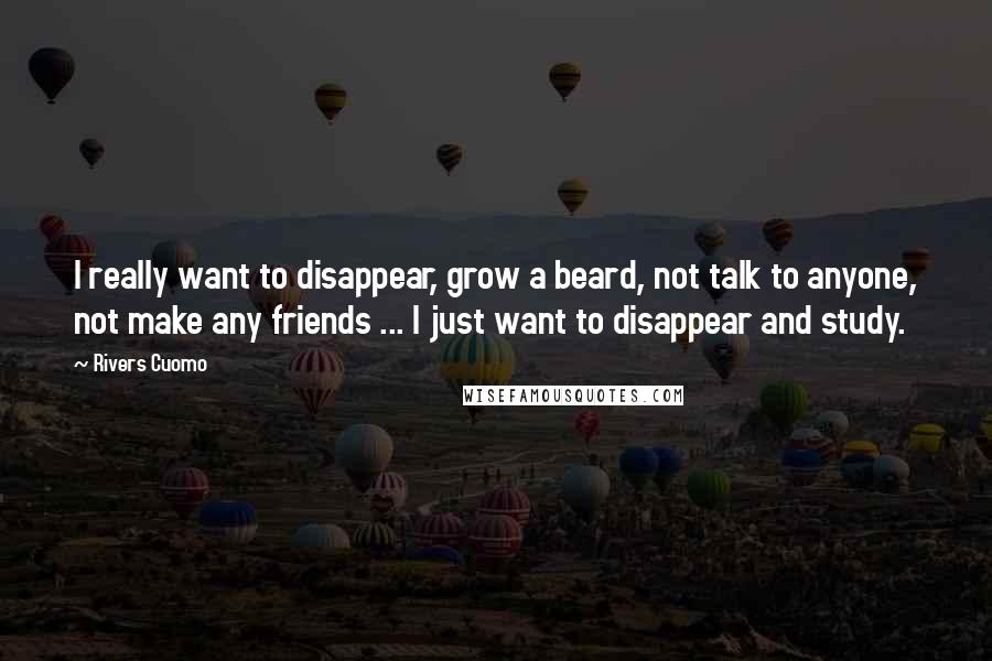 Rivers Cuomo Quotes: I really want to disappear, grow a beard, not talk to anyone, not make any friends ... I just want to disappear and study.