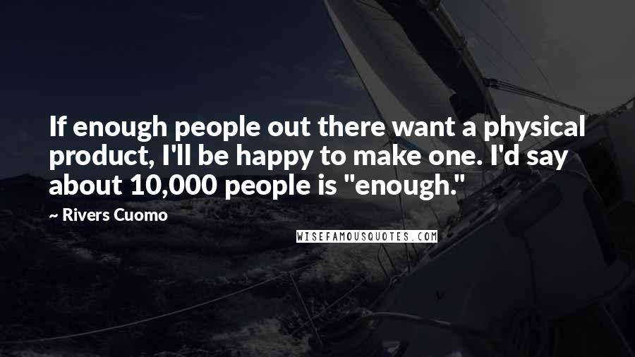 Rivers Cuomo Quotes: If enough people out there want a physical product, I'll be happy to make one. I'd say about 10,000 people is "enough."