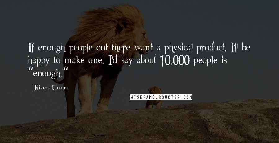 Rivers Cuomo Quotes: If enough people out there want a physical product, I'll be happy to make one. I'd say about 10,000 people is "enough."