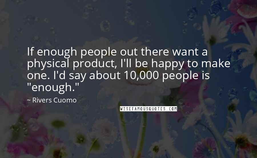 Rivers Cuomo Quotes: If enough people out there want a physical product, I'll be happy to make one. I'd say about 10,000 people is "enough."