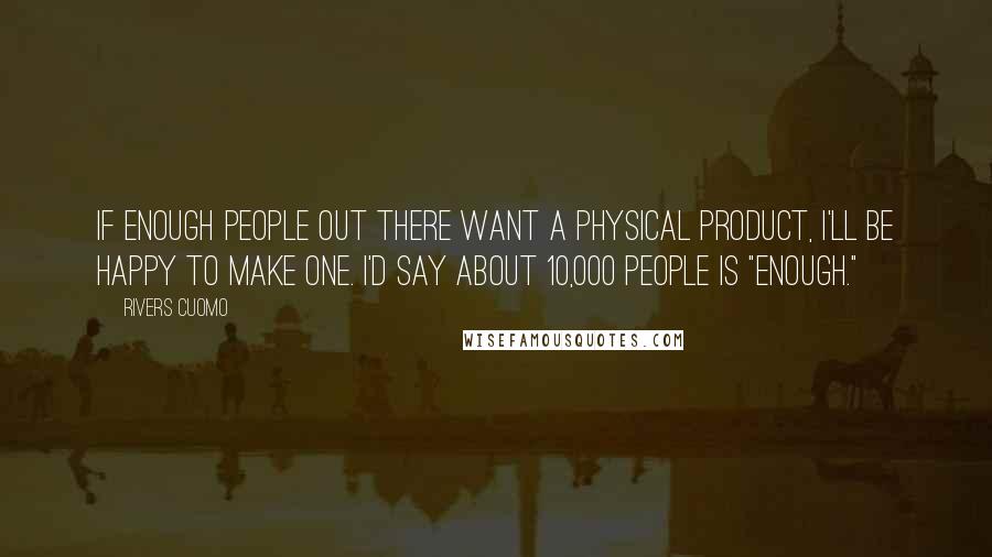 Rivers Cuomo Quotes: If enough people out there want a physical product, I'll be happy to make one. I'd say about 10,000 people is "enough."