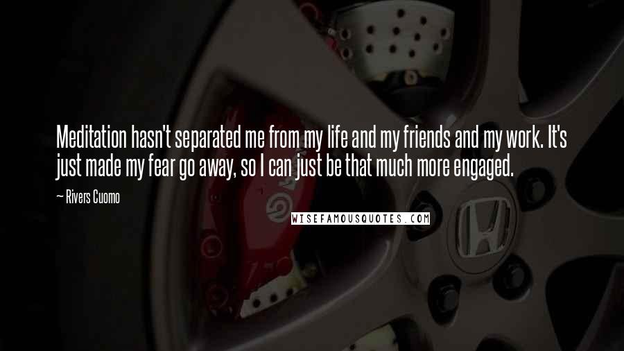 Rivers Cuomo Quotes: Meditation hasn't separated me from my life and my friends and my work. It's just made my fear go away, so I can just be that much more engaged.
