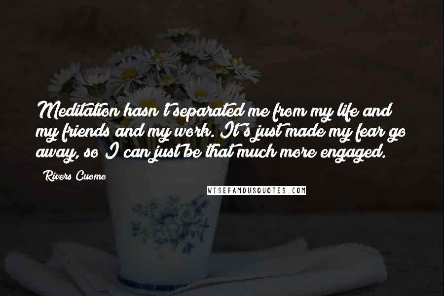 Rivers Cuomo Quotes: Meditation hasn't separated me from my life and my friends and my work. It's just made my fear go away, so I can just be that much more engaged.