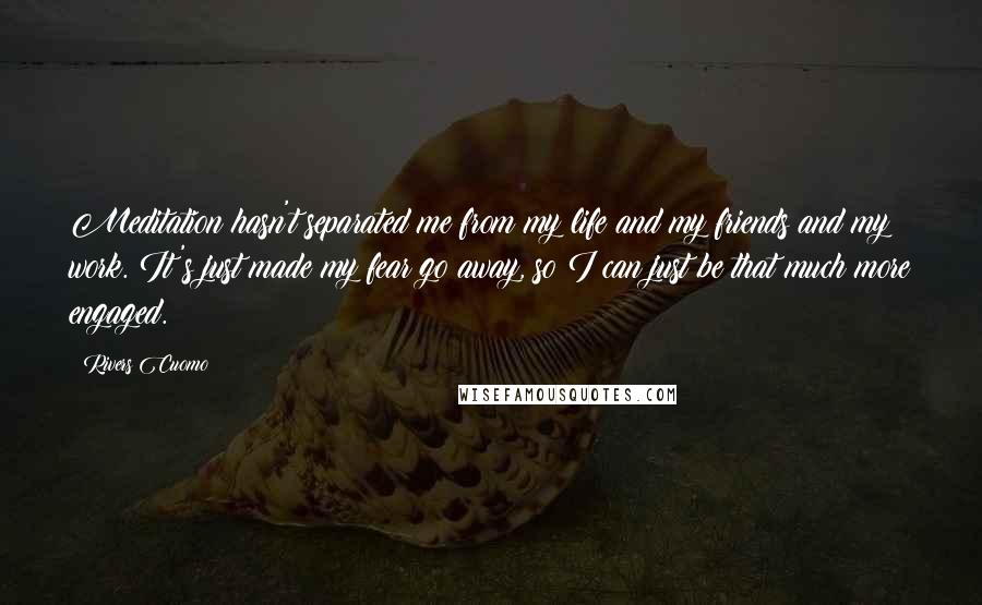 Rivers Cuomo Quotes: Meditation hasn't separated me from my life and my friends and my work. It's just made my fear go away, so I can just be that much more engaged.
