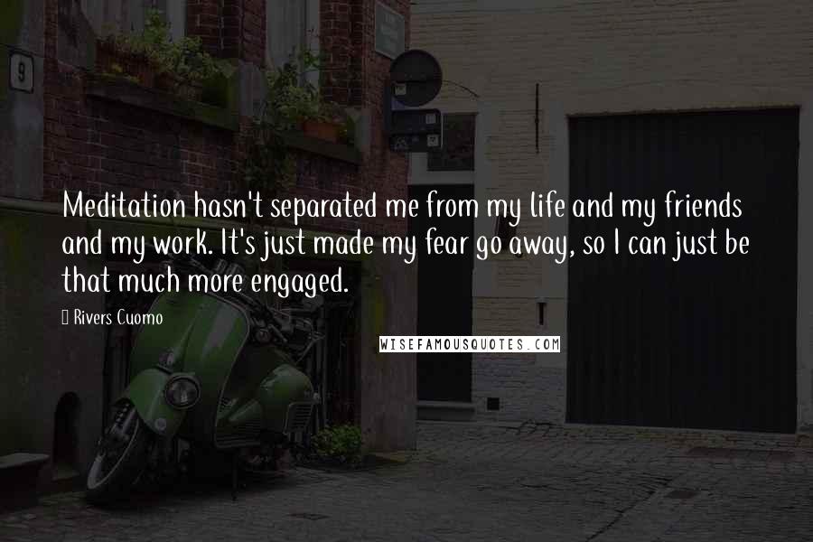 Rivers Cuomo Quotes: Meditation hasn't separated me from my life and my friends and my work. It's just made my fear go away, so I can just be that much more engaged.