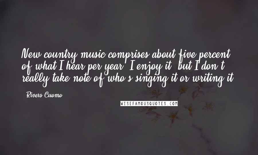 Rivers Cuomo Quotes: New country music comprises about five percent of what I hear per year. I enjoy it, but I don't really take note of who's singing it or writing it.