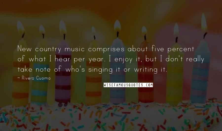 Rivers Cuomo Quotes: New country music comprises about five percent of what I hear per year. I enjoy it, but I don't really take note of who's singing it or writing it.