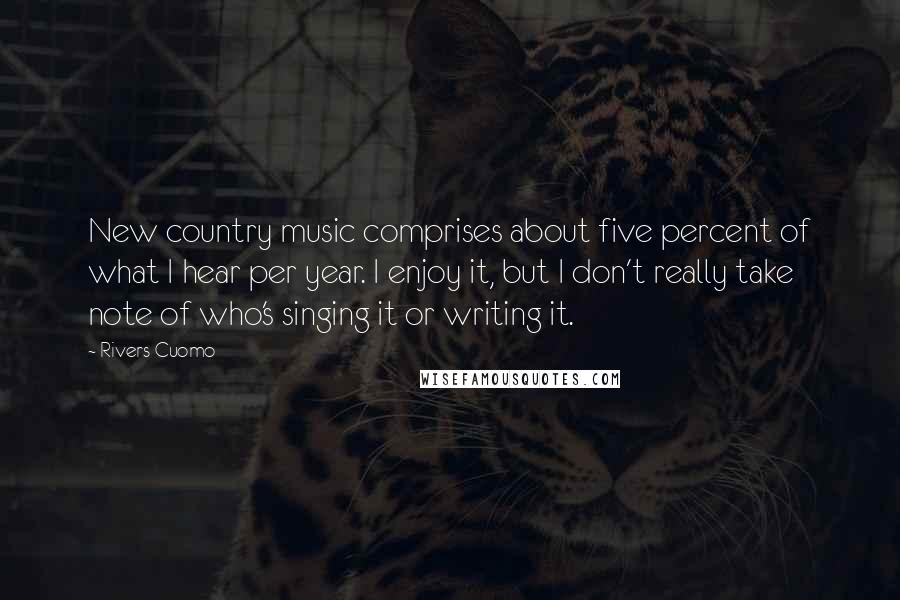 Rivers Cuomo Quotes: New country music comprises about five percent of what I hear per year. I enjoy it, but I don't really take note of who's singing it or writing it.