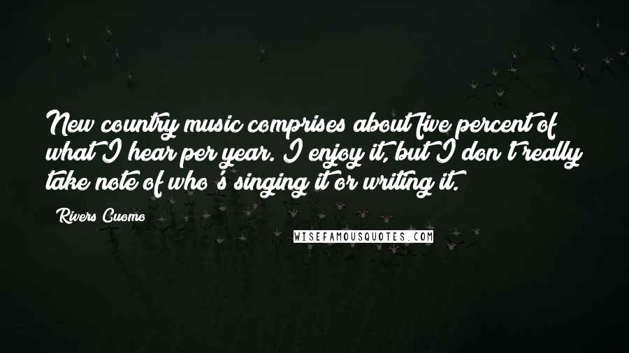 Rivers Cuomo Quotes: New country music comprises about five percent of what I hear per year. I enjoy it, but I don't really take note of who's singing it or writing it.