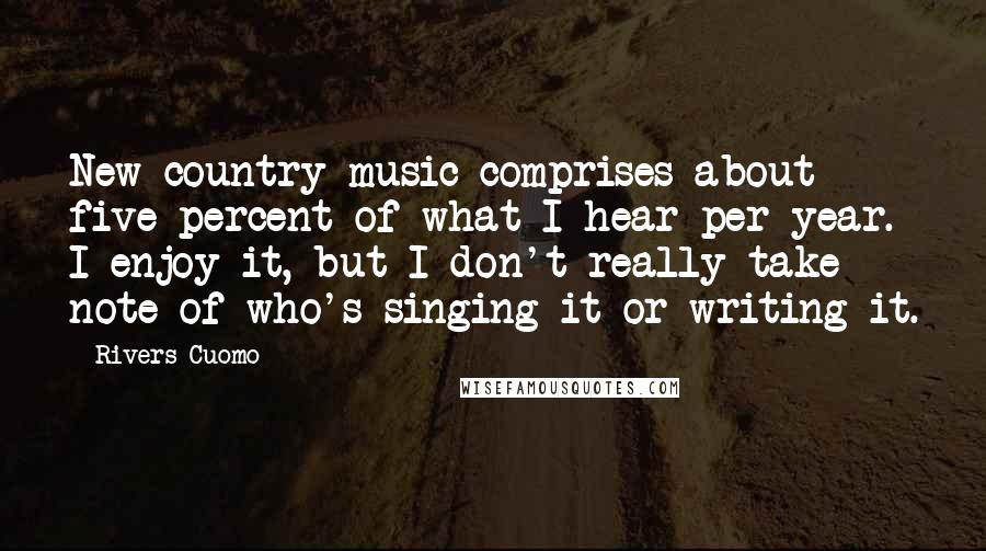 Rivers Cuomo Quotes: New country music comprises about five percent of what I hear per year. I enjoy it, but I don't really take note of who's singing it or writing it.