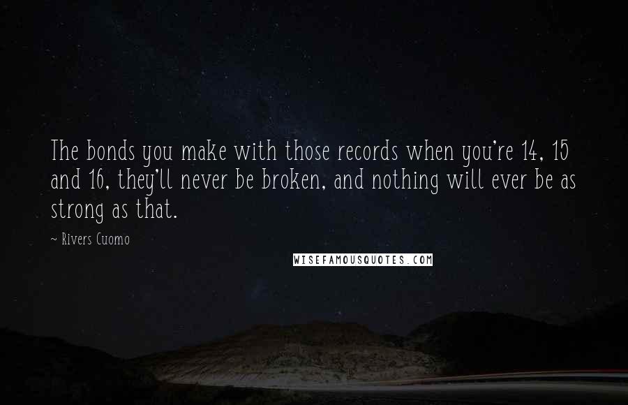 Rivers Cuomo Quotes: The bonds you make with those records when you're 14, 15 and 16, they'll never be broken, and nothing will ever be as strong as that.