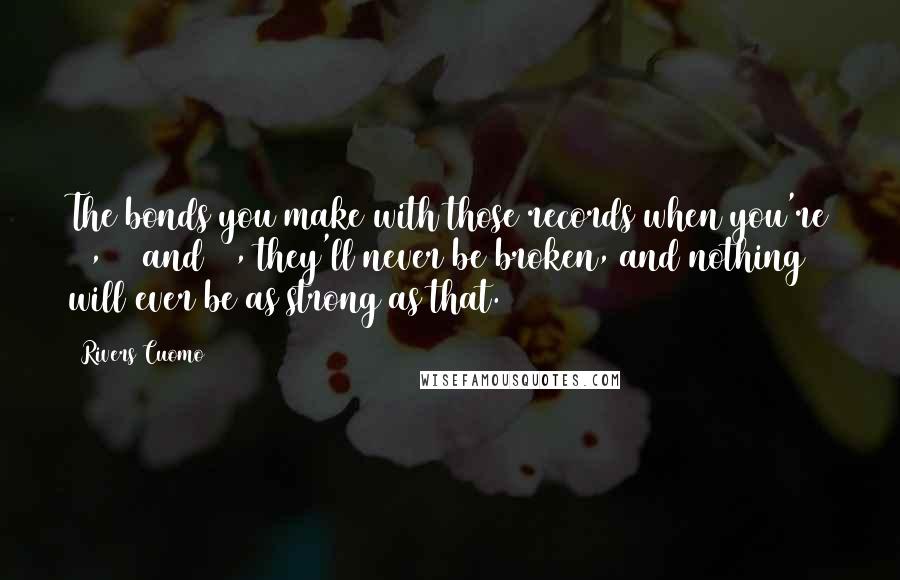 Rivers Cuomo Quotes: The bonds you make with those records when you're 14, 15 and 16, they'll never be broken, and nothing will ever be as strong as that.