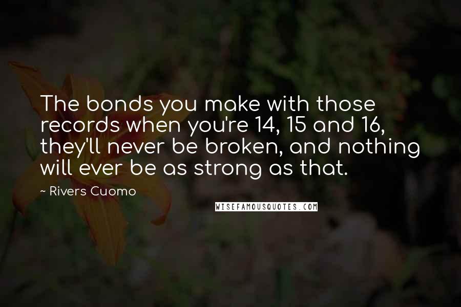 Rivers Cuomo Quotes: The bonds you make with those records when you're 14, 15 and 16, they'll never be broken, and nothing will ever be as strong as that.