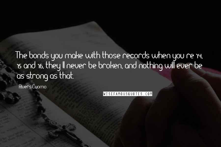 Rivers Cuomo Quotes: The bonds you make with those records when you're 14, 15 and 16, they'll never be broken, and nothing will ever be as strong as that.