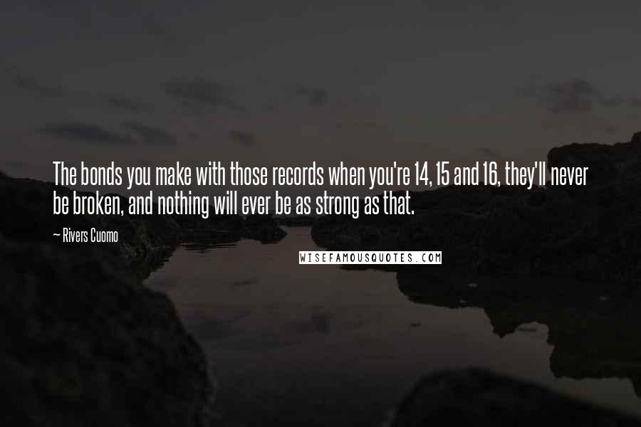 Rivers Cuomo Quotes: The bonds you make with those records when you're 14, 15 and 16, they'll never be broken, and nothing will ever be as strong as that.