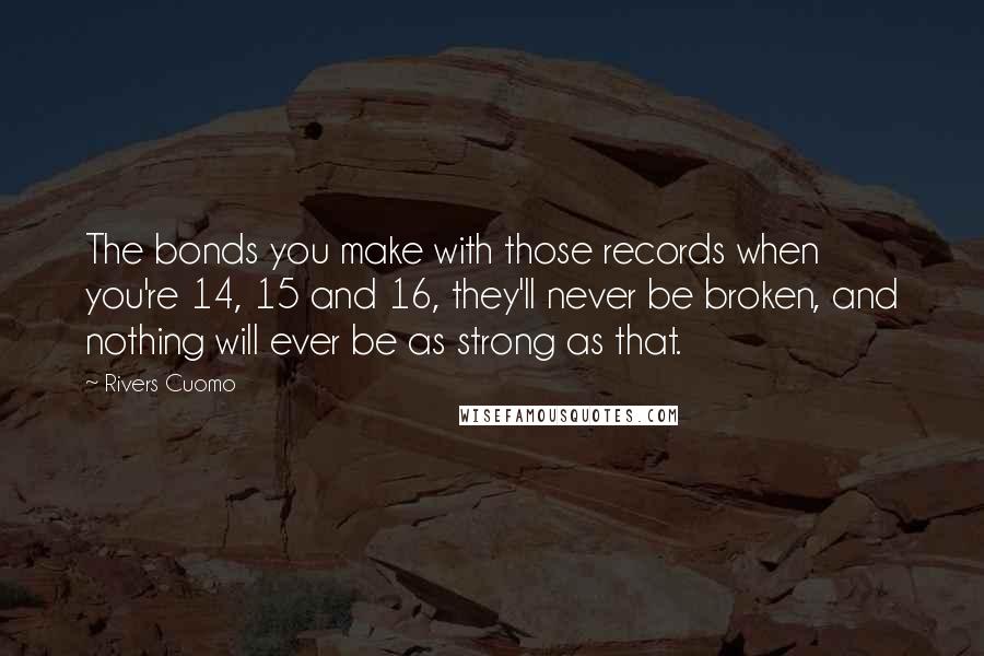 Rivers Cuomo Quotes: The bonds you make with those records when you're 14, 15 and 16, they'll never be broken, and nothing will ever be as strong as that.