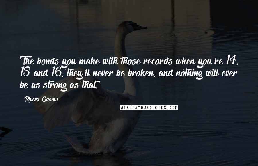 Rivers Cuomo Quotes: The bonds you make with those records when you're 14, 15 and 16, they'll never be broken, and nothing will ever be as strong as that.