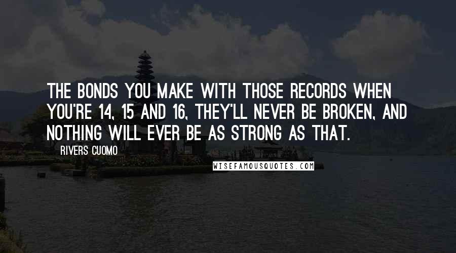 Rivers Cuomo Quotes: The bonds you make with those records when you're 14, 15 and 16, they'll never be broken, and nothing will ever be as strong as that.