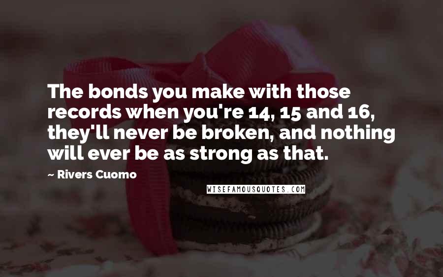 Rivers Cuomo Quotes: The bonds you make with those records when you're 14, 15 and 16, they'll never be broken, and nothing will ever be as strong as that.