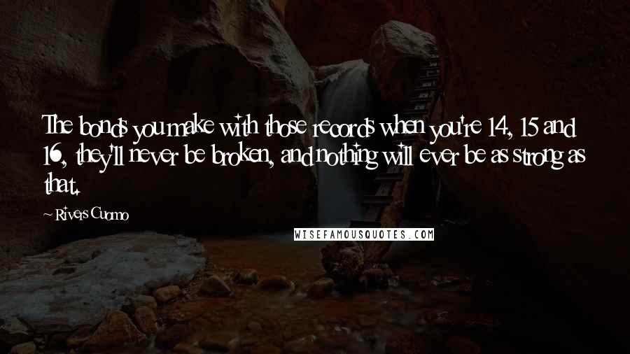 Rivers Cuomo Quotes: The bonds you make with those records when you're 14, 15 and 16, they'll never be broken, and nothing will ever be as strong as that.