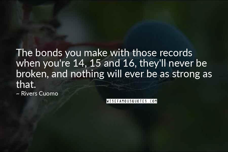 Rivers Cuomo Quotes: The bonds you make with those records when you're 14, 15 and 16, they'll never be broken, and nothing will ever be as strong as that.