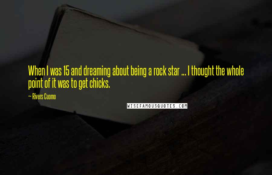 Rivers Cuomo Quotes: When I was 15 and dreaming about being a rock star ... I thought the whole point of it was to get chicks.